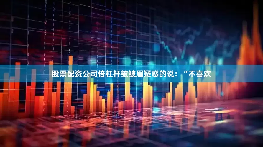 股票配资公司倍杠杆皱皱眉疑惑的说：“不喜欢